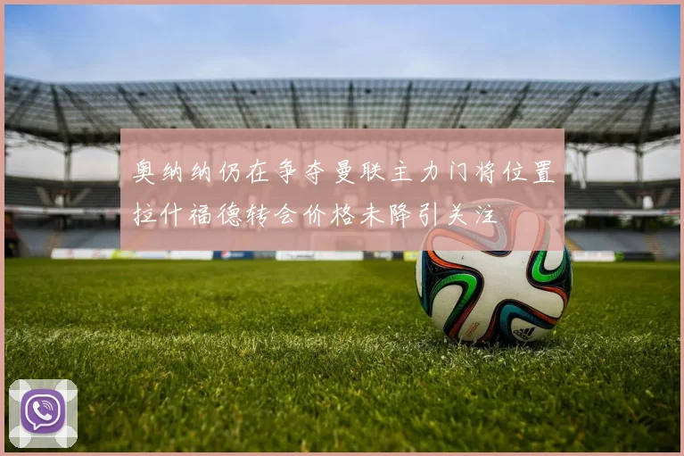 奥纳纳仍在争夺曼联主力门将位置拉什福德转会价格未降引关注