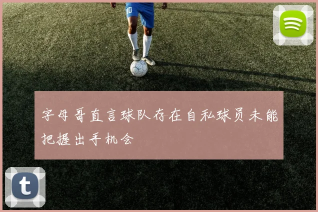 字母哥直言球队存在自私球员未能把握出手机会