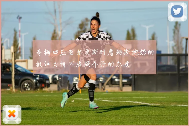 夸梅回应查尔莫斯对詹姆斯抱怨的批评为何不质疑乔丹的态度